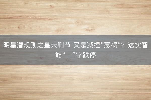 明星潜规则之皇未删节 又是减捏“惹祸”？达实智能“一”字跌停