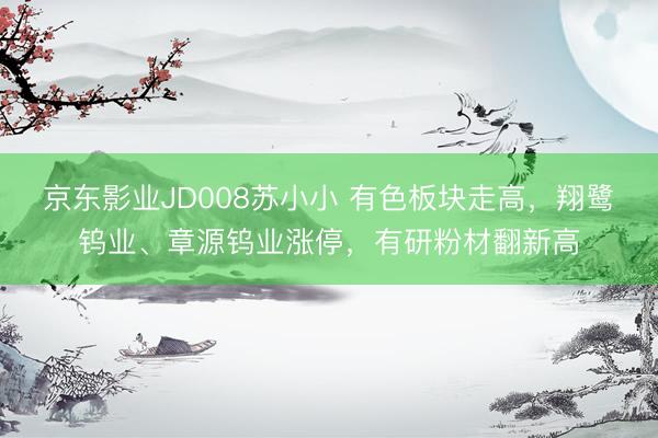 京东影业JD008苏小小 有色板块走高，翔鹭钨业、章源钨业涨停，有研粉材翻新高