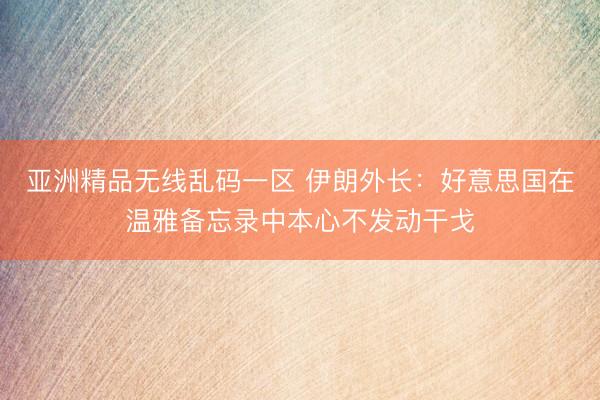 亚洲精品无线乱码一区 伊朗外长：好意思国在温雅备忘录中本心不发动干戈