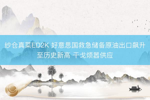 纱仓真菜ED2K 好意思国救急储备原油出口飙升至历史新高 干戈烦嚣供应