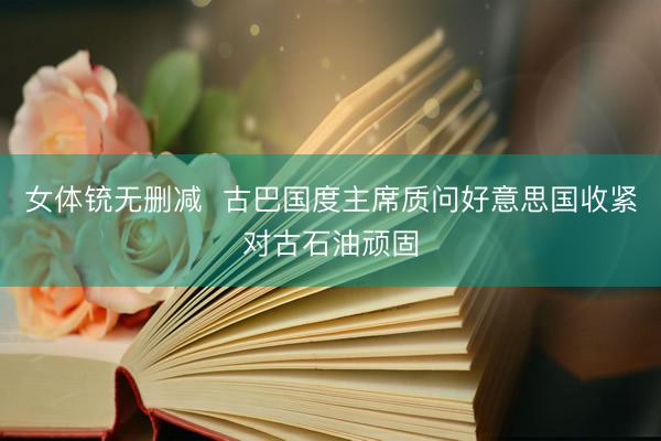 女体铳无删减  古巴国度主席质问好意思国收紧对古石油顽固
