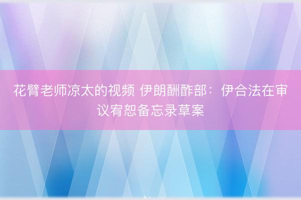 花臂老师凉太的视频 伊朗酬酢部：伊合法在审议宥恕备忘录草案