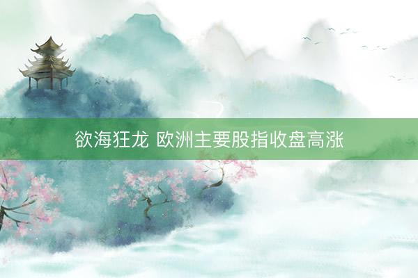 欲海狂龙 欧洲主要股指收盘高涨