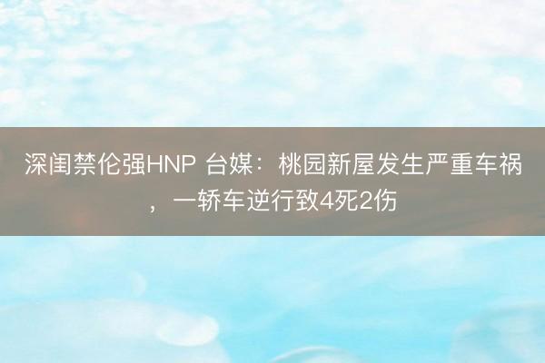 深闺禁伦强HNP 台媒：桃园新屋发生严重车祸，一轿车逆行致4死2伤