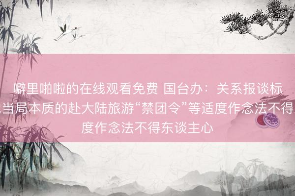 噼里啪啦的在线观看免费 国台办：关系报谈标明民进党当局本质的赴大陆旅游“禁团令”等适度作念法不得东谈主心