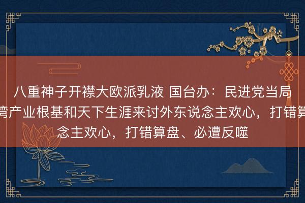 八重神子开襟大欧派乳液 国台办：民进党当局妄思靠献祭台湾产业根基和天下生涯来讨外东说念主欢心，打错算盘、必遭反噬