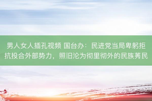 男人女人插孔视频 国台办：民进党当局卑躬拒抗投合外部势力，照旧沦为彻里彻外的民族莠民
