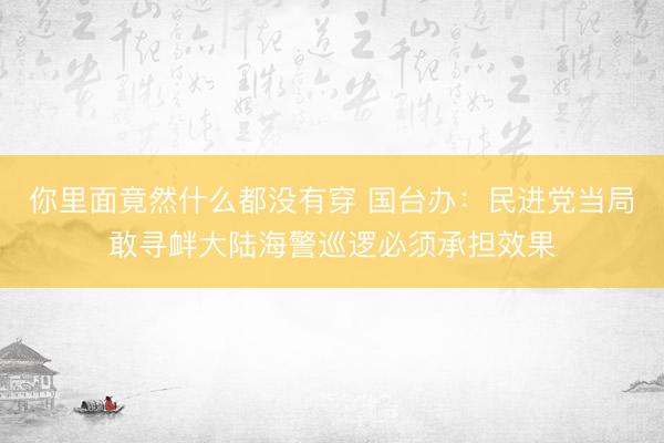 你里面竟然什么都没有穿 国台办：民进党当局敢寻衅大陆海警巡逻必须承担效果