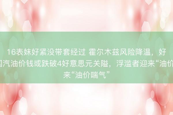 16表妺好紧没带套经过 霍尔木兹风险降温，好意思国汽油价钱或跌破4好意思元关隘，浮滥者迎来“油价喘气”