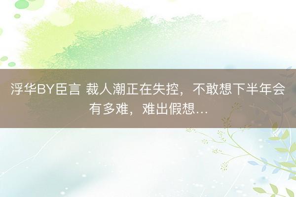 浮华BY臣言 裁人潮正在失控，不敢想下半年会有多难，难出假想…