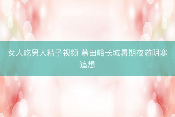 女人吃男人精子视频 慕田峪长城暑期夜游阴寒追想