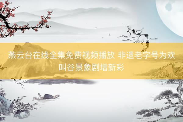 燕云台在线全集免费视频播放 非遗老字号为欢叫谷景象剧增新彩