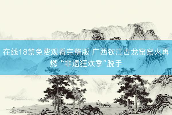 在线18禁免费观看完整版 广西钦江古龙窑窑火再燃 “非遗狂欢季”脱手