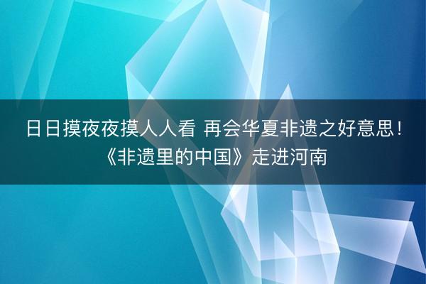 日日摸夜夜摸人人看 再会华夏非遗之好意思！《非遗里的中国》走进河南