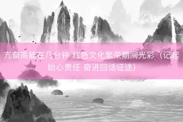 亢奋高能在几分钟 红色文化繁荣期间光彩（记起始心责任 奋进回话征途）