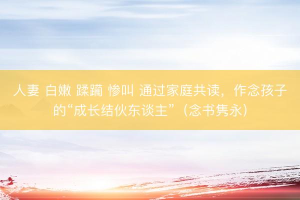 人妻 白嫩 蹂躏 惨叫 通过家庭共读，作念孩子的“成长结伙东谈主”（念书隽永）