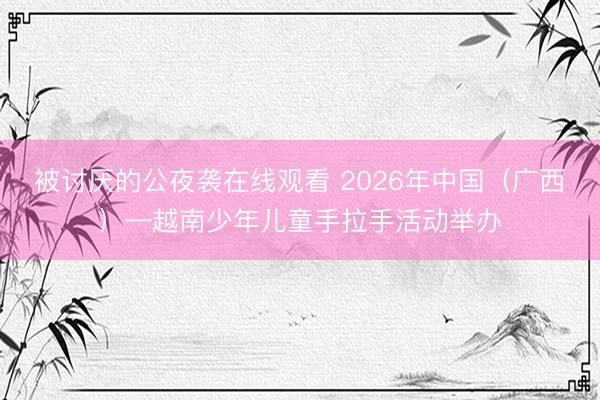 被讨厌的公夜袭在线观看 2026年中国（广西）—越南少年儿童手拉手活动举办