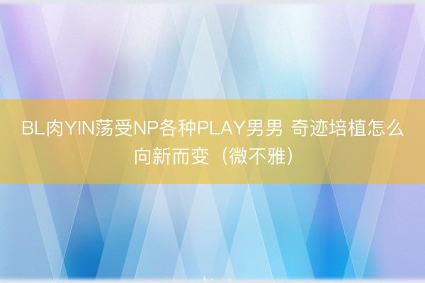 BL肉YIN荡受NP各种PLAY男男 奇迹培植怎么向新而变（微不雅）