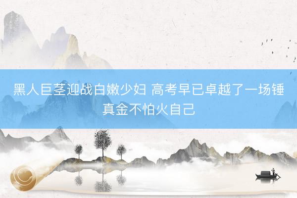 黑人巨茎迎战白嫩少妇 高考早已卓越了一场锤真金不怕火自己