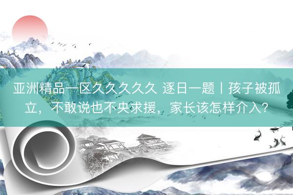 亚洲精品一区久久久久久 逐日一题丨孩子被孤立，不敢说也不央求援，家长该怎样介入？
