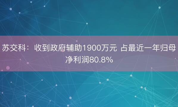 苏交科：收到政府辅助1900万元 占最近一年归母净利润80.8%