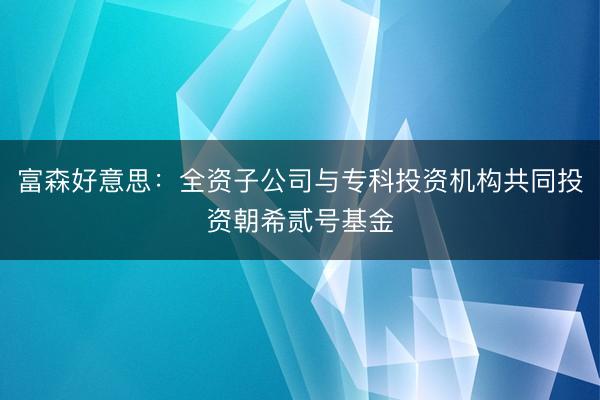 富森好意思：全资子公司与专科投资机构共同投资朝希贰号基金