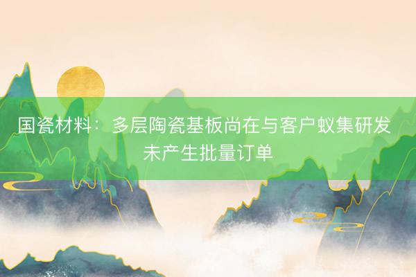 国瓷材料：多层陶瓷基板尚在与客户蚁集研发 未产生批量订单