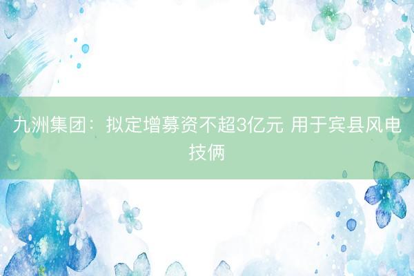 九洲集团：拟定增募资不超3亿元 用于宾县风电技俩
