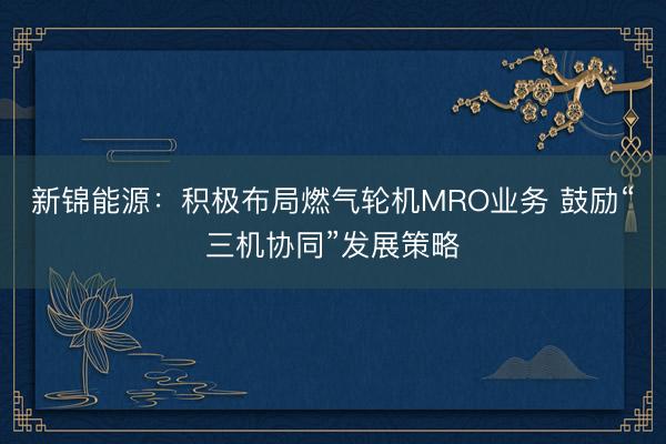 新锦能源：积极布局燃气轮机MRO业务 鼓励“三机协同”发展策略