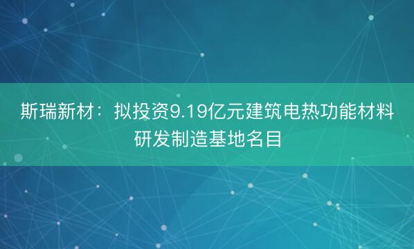 斯瑞新材:拟投资9.19亿元建筑电热功能材料研发制造基地名目