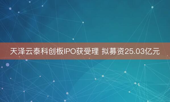 天泽云泰科创板IPO获受理 拟募资25.03亿元