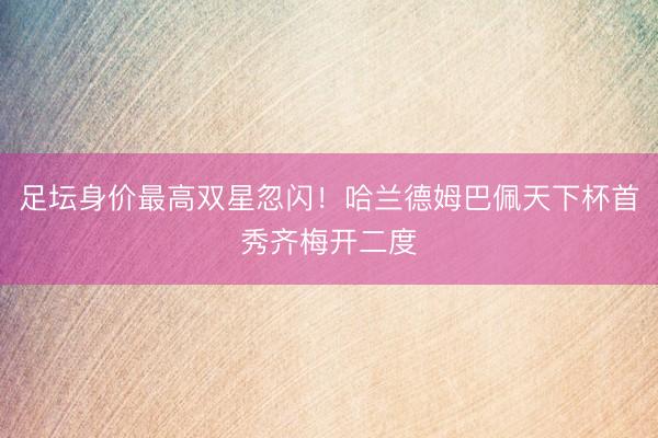 足坛身价最高双星忽闪！哈兰德姆巴佩天下杯首秀齐梅开二度