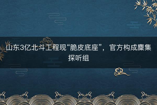 山东3亿北斗工程现“脆皮底座”，官方构成麇集探听组