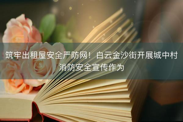 筑牢出租屋安全严防网！白云金沙街开展城中村消防安全宣传作为