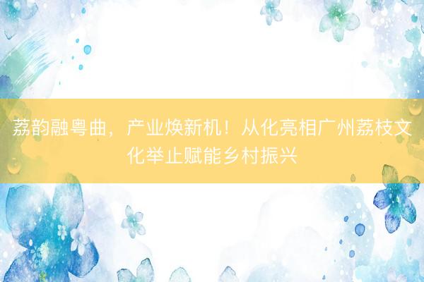 荔韵融粤曲,产业焕新机!从化亮相广州荔枝文化举止赋能乡村振兴