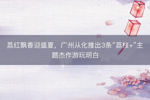 荔红飘香迎盛夏，广州从化推出3条“荔枝+”主题杰作游玩明白
