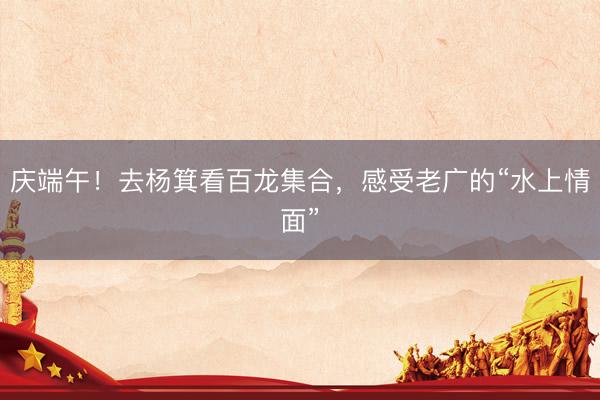 庆端午！去杨箕看百龙集合，感受老广的“水上情面”