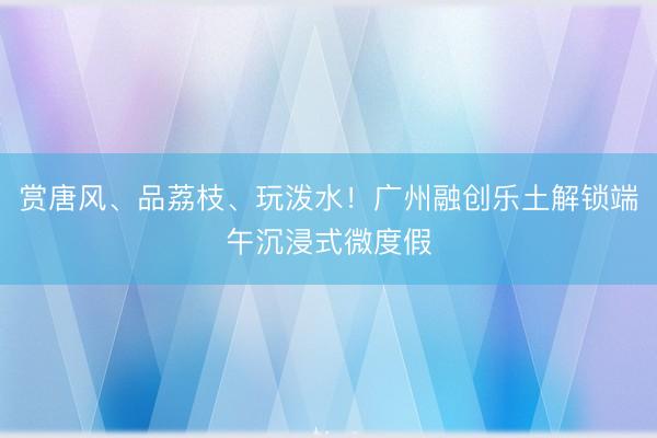 赏唐风、品荔枝、玩泼水！广州融创乐土解锁端午沉浸式微度假