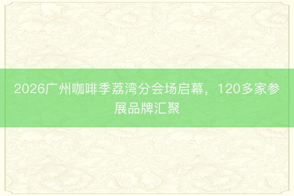 2026广州咖啡季荔湾分会场启幕，120多家参展品牌汇聚