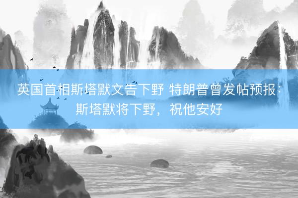 英国首相斯塔默文告下野 特朗普曾发帖预报:斯塔默将下野,祝他安好