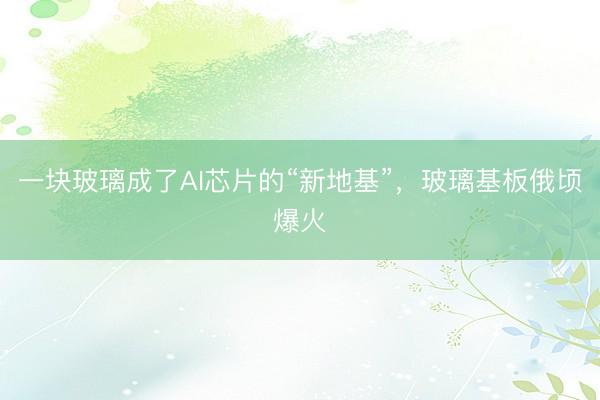 一块玻璃成了AI芯片的“新地基”，玻璃基板俄顷爆火